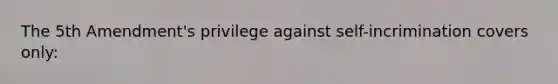 The 5th Amendment's privilege against self-incrimination covers only: