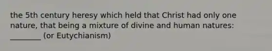 the 5th century heresy which held that Christ had only one nature, that being a mixture of divine and human natures: ________ (or Eutychianism)