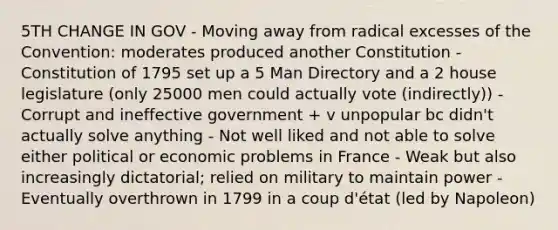 5TH CHANGE IN GOV - Moving away from radical excesses of the Convention: moderates produced another Constitution - Constitution of 1795 set up a 5 Man Directory and a 2 house legislature (only 25000 men could actually vote (indirectly)) - Corrupt and ineffective government + v unpopular bc didn't actually solve anything - Not well liked and not able to solve either political or economic problems in France - Weak but also increasingly dictatorial; relied on military to maintain power - Eventually overthrown in 1799 in a coup d'état (led by Napoleon)