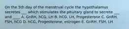 On the 5th day of the menstrual cycle the hypothalamus secretes ___ which stimulates the pituitary gland to secrete ___ and ____ A. GnRH, hCG, LH B. hCG, LH, Progesterone C. GnRH, FSH, hCG D. hCG, Progesterone, estrogen E. GnRH, FSH, LH