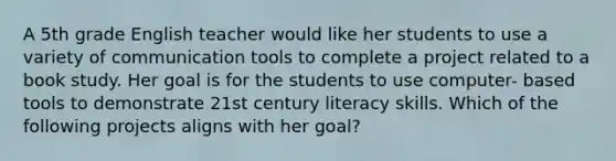 A 5th grade English teacher would like her students to use a variety of communication tools to complete a project related to a book study. Her goal is for the students to use computer- based tools to demonstrate 21st century literacy skills. Which of the following projects aligns with her goal?