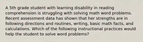 A 5th grade student with learning disability in reading comprehension is struggling with solving math word problems. Recent assessment data has shown that her strengths are in following directions and routines, writing, basic math facts, and calculations. Which of the following instructional practices would help the student to solve word problems?