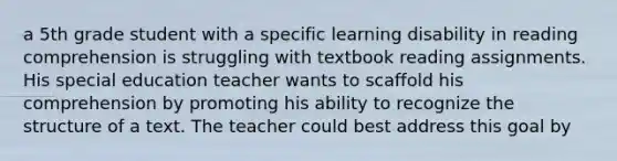 a 5th grade student with a specific learning disability in reading comprehension is struggling with textbook reading assignments. His special education teacher wants to scaffold his comprehension by promoting his ability to recognize the structure of a text. The teacher could best address this goal by