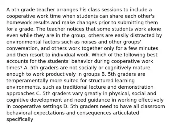 A 5th grade teacher arranges his class sessions to include a cooperative work time when students can share each other's homework results and make changes prior to submitting them for a grade. The teacher notices that some students work alone even while they are in the group, others are easily distracted by environmental factors such as noises and other groups' conversation, and others work together only for a few minutes and then resort to individual work. Which of the following best accounts for the students' behavior during cooperative work times? A. 5th graders are not socially or cognitively mature enough to work productively in groups B. 5th graders are temperamentally more suited for structured learning environments, such as traditional lecture and demonstration approaches C. 5th graders vary greatly in physical, social and cognitive development and need guidance in working effectively in cooperative settings D. 5th graders need to have all classroom behavioral expectations and consequences articulated specifically