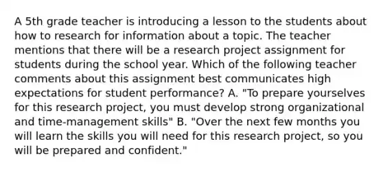 A 5th grade teacher is introducing a lesson to the students about how to research for information about a topic. The teacher mentions that there will be a research project assignment for students during the school year. Which of the following teacher comments about this assignment best communicates high expectations for student performance? A. "To prepare yourselves for this research project, you must develop strong organizational and time-management skills" B. "Over the next few months you will learn the skills you will need for this research project, so you will be prepared and confident."