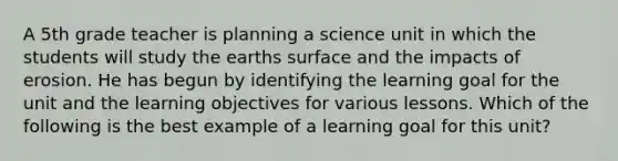 A 5th grade teacher is planning a science unit in which the students will study the earths surface and the impacts of erosion. He has begun by identifying the learning goal for the unit and the learning objectives for various lessons. Which of the following is the best example of a learning goal for this unit?