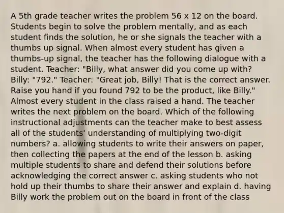 A 5th grade teacher writes the problem 56 x 12 on the board. Students begin to solve the problem mentally, and as each student finds the solution, he or she signals the teacher with a thumbs up signal. When almost every student has given a thumbs-up signal, the teacher has the following dialogue with a student. Teacher: "Billy, what answer did you come up with? Billy: "792." Teacher: "Great job, Billy! That is the correct answer. Raise you hand if you found 792 to be the product, like Billy." Almost every student in the class raised a hand. The teacher writes the next problem on the board. Which of the following instructional adjustments can the teacher make to best assess all of the students' understanding of multiplying two-digit numbers? a. allowing students to write their answers on paper, then collecting the papers at the end of the lesson b. asking multiple students to share and defend their solutions before acknowledging the correct answer c. asking students who not hold up their thumbs to share their answer and explain d. having Billy work the problem out on the board in front of the class