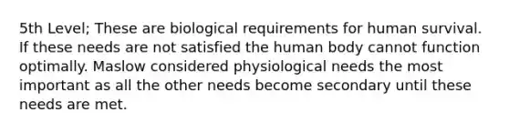 5th Level; These are biological requirements for human survival. If these needs are not satisfied the human body cannot function optimally. Maslow considered physiological needs the most important as all the other needs become secondary until these needs are met.