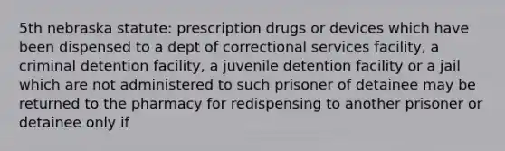 5th nebraska statute: prescription drugs or devices which have been dispensed to a dept of correctional services facility, a criminal detention facility, a juvenile detention facility or a jail which are not administered to such prisoner of detainee may be returned to the pharmacy for redispensing to another prisoner or detainee only if