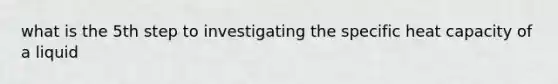 what is the 5th step to investigating the specific heat capacity of a liquid