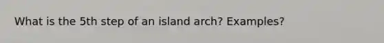 What is the 5th step of an island arch? Examples?