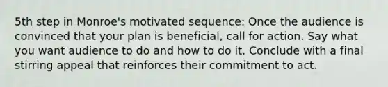 5th step in Monroe's motivated sequence: Once the audience is convinced that your plan is beneficial, call for action. Say what you want audience to do and how to do it. Conclude with a final stirring appeal that reinforces their commitment to act.