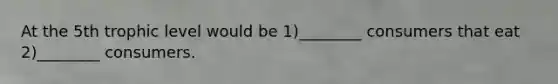 At the 5th trophic level would be 1)________ consumers that eat 2)________ consumers.