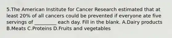 5.The American Institute for Cancer Research estimated that at least 20% of all cancers could be prevented if everyone ate five servings of _________ each day. Fill in the blank. A.Dairy products B.Meats C.Proteins D.Fruits and vegetables