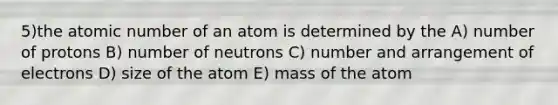 5)the atomic number of an atom is determined by the A) number of protons B) number of neutrons C) number and arrangement of electrons D) size of the atom E) mass of the atom