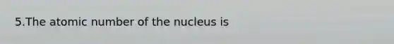 5.The atomic number of the nucleus is