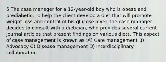 5.The case manager for a 12-year-old boy who is obese and prediabetic. To help the client develop a diet that will promote weight loss and control of his glucose level, the case manager decides to consult with a dietician, who provides several current journal articles that present findings on various diets. This aspect of case management is known as :A) Care management B) Advocacy C) Disease management D) Interdisciplinary collaboration