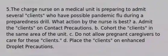 5.The charge nurse on a medical unit is preparing to admit several "clients" who have possible pandemic flu during a preparedness drill. What action by the nurse is best? a. Admit the "clients" on Contact Precautions. b. Cohort the "clients" in the same area of the unit. c. Do not allow pregnant caregivers to care for these "clients." d. Place the "clients" on enhanced Droplet Precautions.