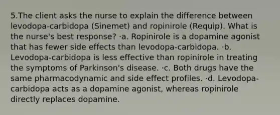 5.The client asks the nurse to explain the difference between levodopa-carbidopa (Sinemet) and ropinirole (Requip). What is the nurse's best response? ·a. Ropinirole is a dopamine agonist that has fewer side effects than levodopa-carbidopa. ·b. Levodopa-carbidopa is less effective than ropinirole in treating the symptoms of Parkinson's disease. ·c. Both drugs have the same pharmacodynamic and side effect profiles. ·d. Levodopa-carbidopa acts as a dopamine agonist, whereas ropinirole directly replaces dopamine.