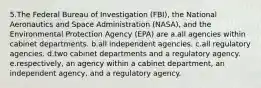 5.The Federal Bureau of Investigation (FBI), the National Aeronautics and Space Administration (NASA), and the Environmental Protection Agency (EPA) are a.all agencies within cabinet departments. b.all independent agencies. c.all regulatory agencies. d.two cabinet departments and a regulatory agency. e.respectively, an agency within a cabinet department, an independent agency, and a regulatory agency.