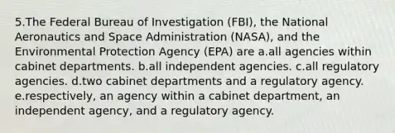 5.The Federal Bureau of Investigation (FBI), the National Aeronautics and Space Administration (NASA), and the Environmental Protection Agency (EPA) are a.all agencies within cabinet departments. b.all independent agencies. c.all regulatory agencies. d.two cabinet departments and a regulatory agency. e.respectively, an agency within a cabinet department, an independent agency, and a regulatory agency.