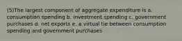 (5)The largest component of aggregate expenditure is a. consumption spending b. investment spending c. government purchases d. net exports e. a virtual tie between consumption spending and government purchases