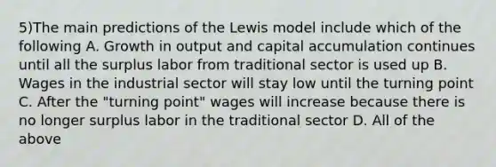 5)The main predictions of the Lewis model include which of the following A. Growth in output and capital accumulation continues until all the surplus labor from traditional sector is used up B. Wages in the industrial sector will stay low until the turning point C. After the "turning point" wages will increase because there is no longer surplus labor in the traditional sector D. All of the above