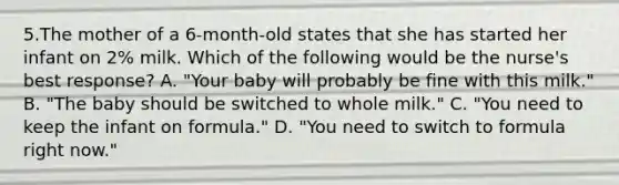 5.The mother of a 6-month-old states that she has started her infant on 2% milk. Which of the following would be the nurse's best response? A. "Your baby will probably be fine with this milk." B. "The baby should be switched to whole milk." C. "You need to keep the infant on formula." D. "You need to switch to formula right now."