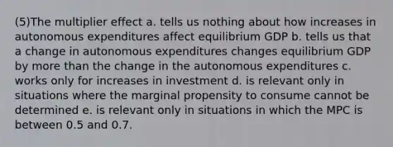 (5)The multiplier effect a. tells us nothing about how increases in autonomous expenditures affect equilibrium GDP b. tells us that a change in autonomous expenditures changes equilibrium GDP by more than the change in the autonomous expenditures c. works only for increases in investment d. is relevant only in situations where the marginal propensity to consume cannot be determined e. is relevant only in situations in which the MPC is between 0.5 and 0.7.