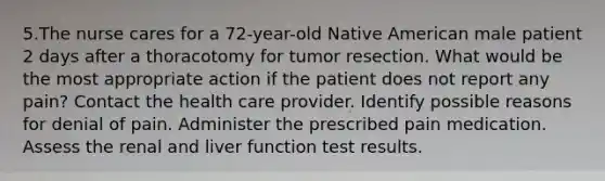 5.The nurse cares for a 72-year-old Native American male patient 2 days after a thoracotomy for tumor resection. What would be the most appropriate action if the patient does not report any pain? Contact the health care provider. Identify possible reasons for denial of pain. Administer the prescribed pain medication. Assess the renal and liver function test results.