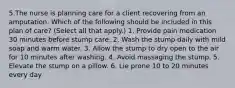 5.The nurse is planning care for a client recovering from an amputation. Which of the following should be included in this plan of care? (Select all that apply.) 1. Provide pain medication 30 minutes before stump care. 2. Wash the stump daily with mild soap and warm water. 3. Allow the stump to dry open to the air for 10 minutes after washing. 4. Avoid massaging the stump. 5. Elevate the stump on a pillow. 6. Lie prone 10 to 20 minutes every day