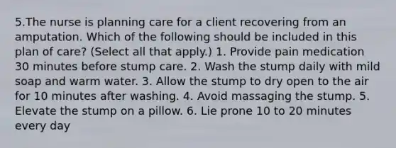 5.The nurse is planning care for a client recovering from an amputation. Which of the following should be included in this plan of care? (Select all that apply.) 1. Provide pain medication 30 minutes before stump care. 2. Wash the stump daily with mild soap and warm water. 3. Allow the stump to dry open to the air for 10 minutes after washing. 4. Avoid massaging the stump. 5. Elevate the stump on a pillow. 6. Lie prone 10 to 20 minutes every day