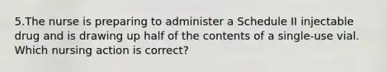 5.The nurse is preparing to administer a Schedule II injectable drug and is drawing up half of the contents of a single-use vial. Which nursing action is correct?