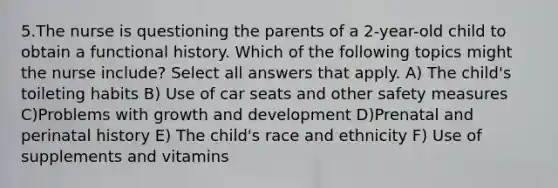 5.The nurse is questioning the parents of a 2-year-old child to obtain a functional history. Which of the following topics might the nurse include? Select all answers that apply. A) The child's toileting habits B) Use of car seats and other safety measures C)Problems with growth and development D)Prenatal and perinatal history E) The child's race and ethnicity F) Use of supplements and vitamins