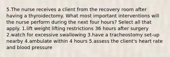 5.The nurse receives a client from the recovery room after having a thyroidectomy. What most important interventions will the nurse perform during the next four hours? Select all that apply. 1.lift weight lifting restrictions 36 hours after surgery 2.watch for excessive swallowing 3.have a tracheostomy set-up nearby 4.ambulate within 4 hours 5.assess the client's heart rate and <a href='https://www.questionai.com/knowledge/kD0HacyPBr-blood-pressure' class='anchor-knowledge'>blood pressure</a>