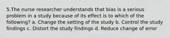 5.The nurse researcher understands that bias is a serious problem in a study because of its effect is to which of the following? a. Change the setting of the study b. Control the study findings c. Distort the study findings d. Reduce change of error