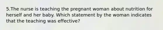 5.The nurse is teaching the pregnant woman about nutrition for herself and her baby. Which statement by the woman indicates that the teaching was effective?