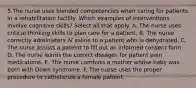 5.The nurse uses blended competencies when caring for patients in a rehabilitation facility. Which examples of interventions involve cognitive skills? Select all that apply. A. The nurse uses critical thinking skills to plan care for a patient. B. The nurse correctly administers IV saline to a patient who is dehydrated. C. The nurse assists a patient to fill out an informed consent form. D. The nurse learns the correct dosages for patient pain medications. E. The nurse comforts a mother whose baby was born with Down syndrome. F. The nurse uses the proper procedure to catheterize a female patient.