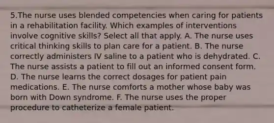 5.The nurse uses blended competencies when caring for patients in a rehabilitation facility. Which examples of interventions involve cognitive skills? Select all that apply. A. The nurse uses critical thinking skills to plan care for a patient. B. The nurse correctly administers IV saline to a patient who is dehydrated. C. The nurse assists a patient to fill out an informed consent form. D. The nurse learns the correct dosages for patient pain medications. E. The nurse comforts a mother whose baby was born with Down syndrome. F. The nurse uses the proper procedure to catheterize a female patient.