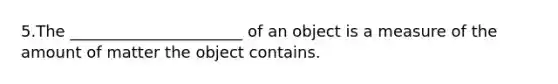 5.The ______________________ of an object is a measure of the amount of matter the object contains.