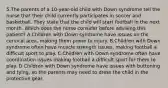 5.The parents of a 10-year-old child with Down syndrome tell the nurse that their child currently participates in soccer and basketball. They state that the child will start football in the next month. Which does the nurse consider before advising this patient? A.Children with Down syndrome have issues on the cervical area, making them prone to injury. B.Children with Down syndrome often have muscle strength issues, making football a difficult sport to play. C.Children with Down syndrome often have coordination issues making football a difficult sport for them to play. D.Children with Down syndrome have issues with buttoning and tying, so the parents may need to dress the child in the protective gear.