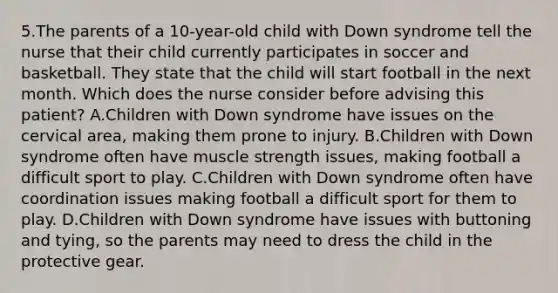 5.The parents of a 10-year-old child with Down syndrome tell the nurse that their child currently participates in soccer and basketball. They state that the child will start football in the next month. Which does the nurse consider before advising this patient? A.Children with Down syndrome have issues on the cervical area, making them prone to injury. B.Children with Down syndrome often have muscle strength issues, making football a difficult sport to play. C.Children with Down syndrome often have coordination issues making football a difficult sport for them to play. D.Children with Down syndrome have issues with buttoning and tying, so the parents may need to dress the child in the protective gear.