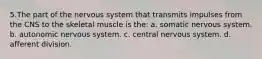 5.The part of the nervous system that transmits impulses from the CNS to the skeletal muscle is the: a. somatic nervous system. b. autonomic nervous system. c. central nervous system. d. afferent division.