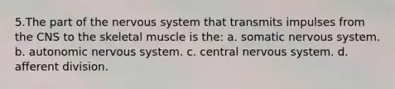 5.The part of the nervous system that transmits impulses from the CNS to the skeletal muscle is the: a. somatic nervous system. b. autonomic nervous system. c. central nervous system. d. afferent division.