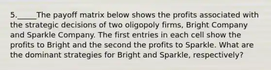 5._____The payoff matrix below shows the profits associated with the strategic decisions of two oligopoly firms, Bright Company and Sparkle Company. The first entries in each cell show the profits to Bright and the second the profits to Sparkle. What are the dominant strategies for Bright and Sparkle, respectively?