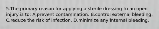 5.The primary reason for applying a sterile dressing to an open injury is to: A.prevent contamination. B.control external bleeding. C.reduce the risk of infection. D.minimize any internal bleeding.