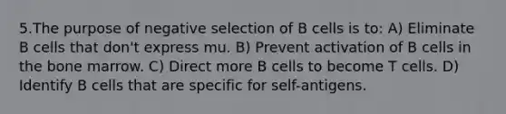 5.The purpose of negative selection of B cells is to: A) Eliminate B cells that don't express mu. B) Prevent activation of B cells in the bone marrow. C) Direct more B cells to become T cells. D) Identify B cells that are specific for self-antigens.