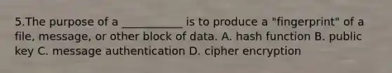 5.The purpose of a ___________ is to produce a "fingerprint" of a file, message, or other block of data. A. hash function B. public key C. message authentication D. cipher encryption