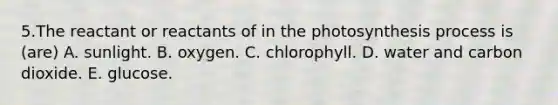 5.The reactant or reactants of in the photosynthesis process is (are) A. sunlight. B. oxygen. C. chlorophyll. D. water and carbon dioxide. E. glucose.