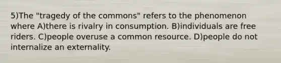 5)The "tragedy of the commons" refers to the phenomenon where A)there is rivalry in consumption. B)individuals are free riders. C)people overuse a common resource. D)people do not internalize an externality.